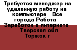 Требуется менеджер на удаленную работу на компьютере - Все города Работа » Заработок в интернете   . Тверская обл.,Торжок г.